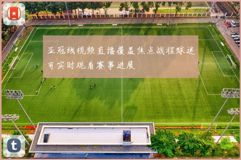 亚冠线视频直播覆盖焦点战程球迷可实时观看赛事进展
