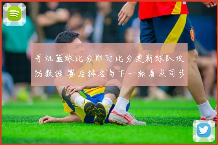 手机篮球比分即时比分更新球队攻防数据 赛后排名与下一轮看点同步揭晓