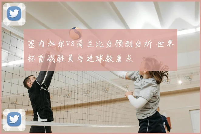 塞内加尔vs荷兰比分预测分析 世界杯首战胜负与进球数看点