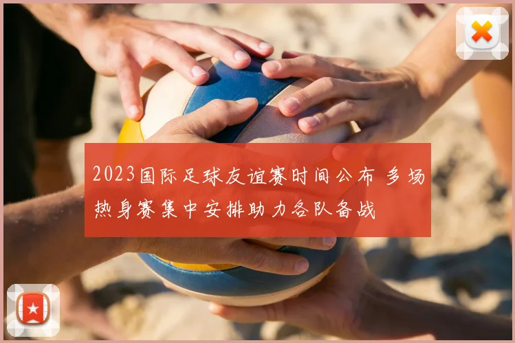 2023国际足球友谊赛时间公布 多场热身赛集中安排助力各队备战