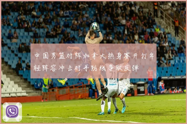 中国男篮对阵加拿大热身赛开打年轻阵容冲击对手防线争取反弹