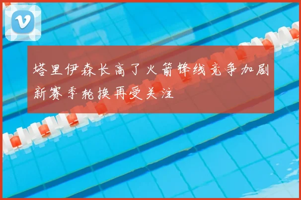 塔里伊森长高了火箭锋线竞争加剧新赛季轮换再受关注