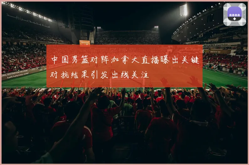 中国男篮对阵加拿大直播曝出关键对抗结果引发出线关注