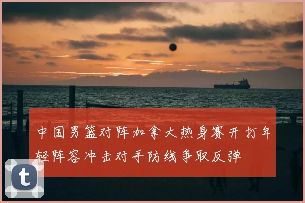 中国男篮对阵加拿大热身赛开打年轻阵容冲击对手防线争取反弹