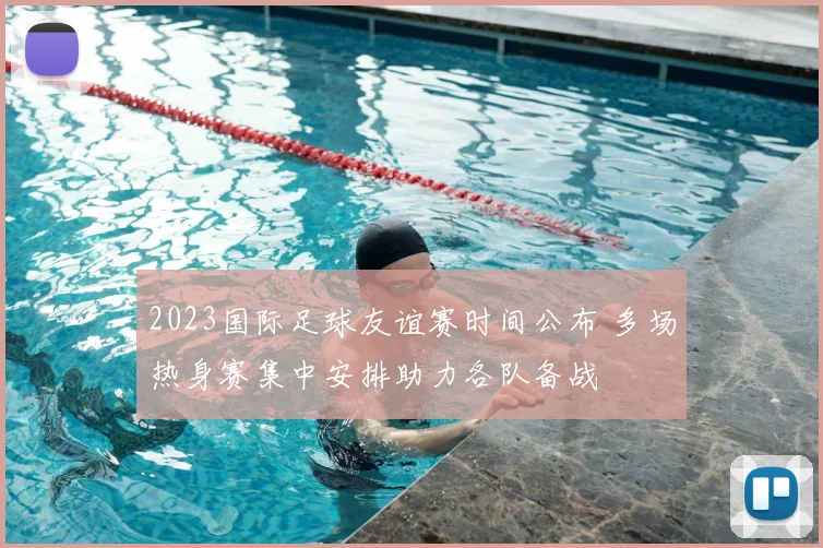 2023国际足球友谊赛时间公布 多场热身赛集中安排助力各队备战