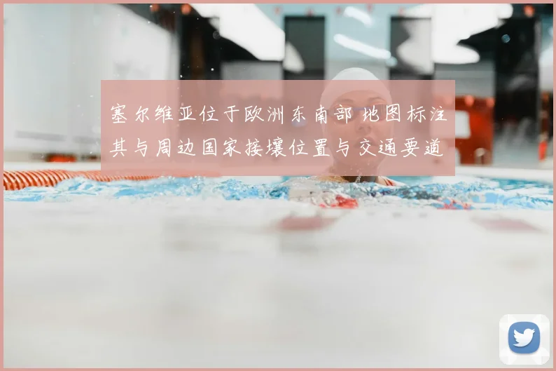 塞尔维亚位于欧洲东南部 地图标注其与周边国家接壤位置与交通要道