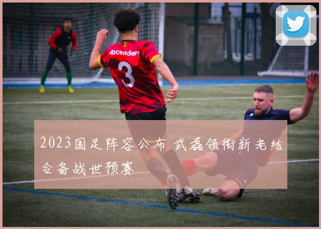 2023国足阵容公布 武磊领衔新老结合备战世预赛