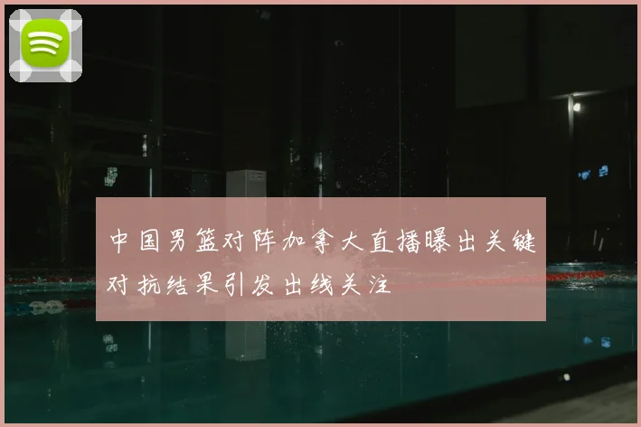 中国男篮对阵加拿大直播曝出关键对抗结果引发出线关注