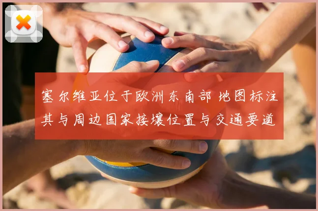 塞尔维亚位于欧洲东南部 地图标注其与周边国家接壤位置与交通要道