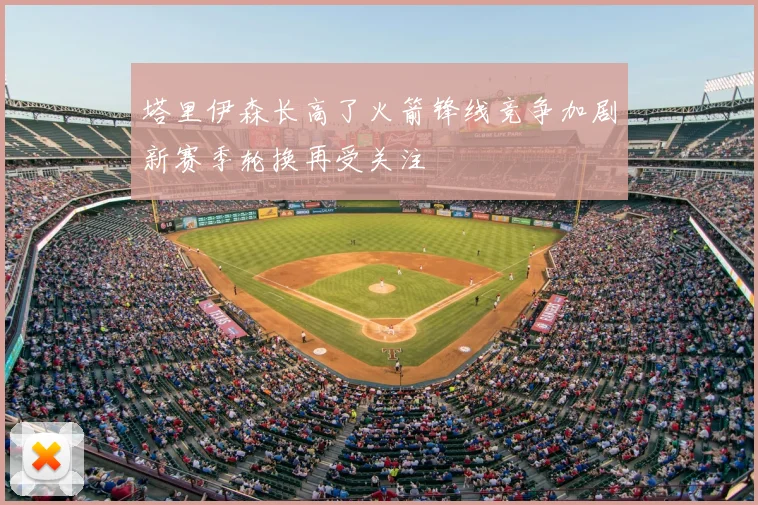 塔里伊森长高了火箭锋线竞争加剧新赛季轮换再受关注